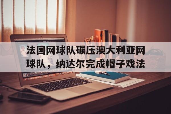 开云体育入口-关于法国网球队碾压澳大利亚网球队，纳达尔完成帽子戏法的信息
